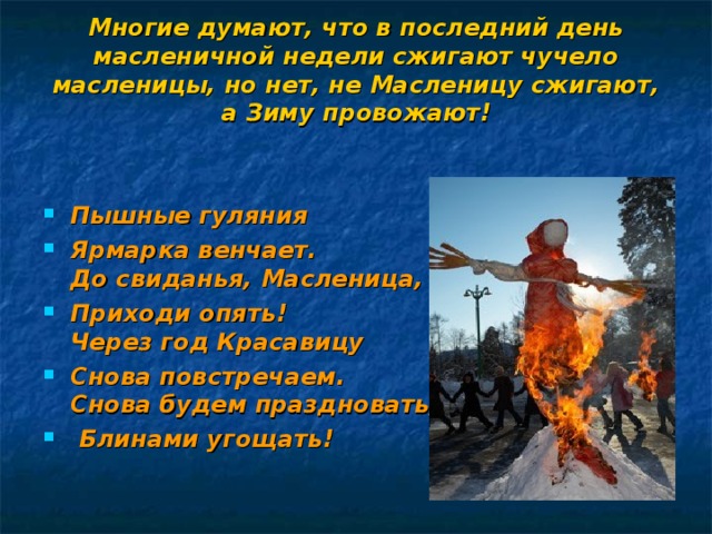 Многие думают, что в последний день масленичной недели сжигают чучело масленицы, но нет, не Масленицу сжигают, а Зиму провожают!     Пышные гуляния Ярмарка венчает.  До свиданья, Масленица, Приходи опять!  Через год Красавицу Снова повстречаем.  Снова будем праздновать,  Блинами угощать! 