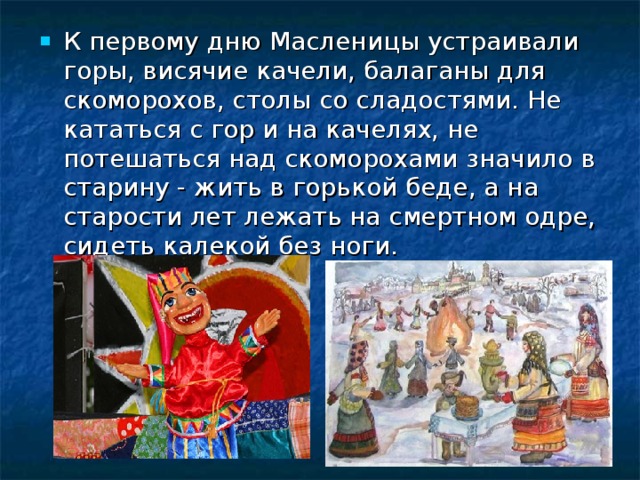 К первому дню Масленицы устраивали горы, висячие качели, балаганы для скоморохов, столы со сладостями. Не кататься с гор и на качелях, не потешаться над скоморохами значило в старину - жить в горькой беде, а на старости лет лежать на смертном одре, сидеть калекой без ноги. 