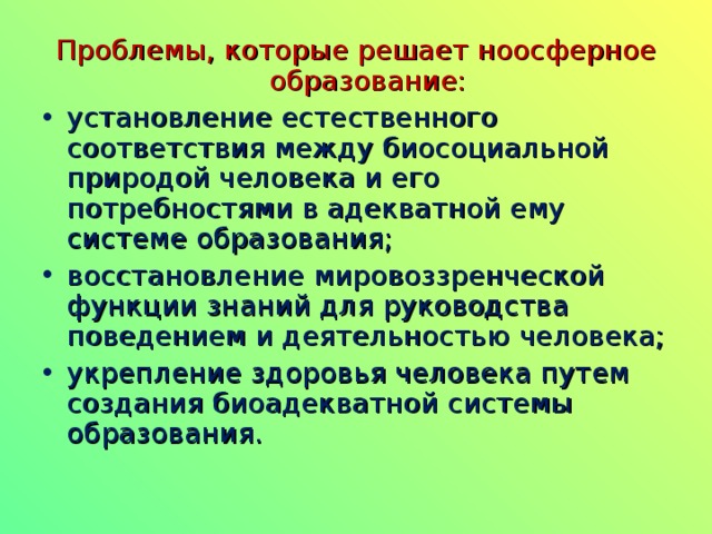 Проблемы, которые решает ноосферное образование: установление естественного соответствия между биосоциальной природой человека и его потребностями в адекватной ему системе образования; восстановление мировоззренческой функции знаний для руководства поведением и деятельностью человека; укрепление здоровья человека путем создания биоадекватной системы образования.  
