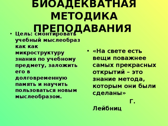БИОАДЕКВАТНАЯ МЕТОДИКА ПРЕПОДАВАНИЯ  Цель: смонтировать учебный мыслеобраз как как микроструктуру знания по учебному предмету, заложить его в долговременную память и научить пользоваться новым мыслеобразом.    «На свете есть вещи поважнее самых прекрасных открытий – это знание метода, которым они были сделаны»  Г. Лейбниц  