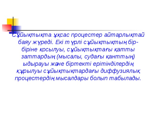 Сұйықтықта ұқсас процестер айтарлықтай баяу жүреді. Екі түрлі сұйықтықтың бір-біріне қосылуы, сұйықтықтағы қатты заттардың (мысалы, судағы қанттың) ыдырауы және біртекті ерітінділердің құрылуы сұйықтықтардағы диффузиялық процестердің мысалдары болып табылады. 