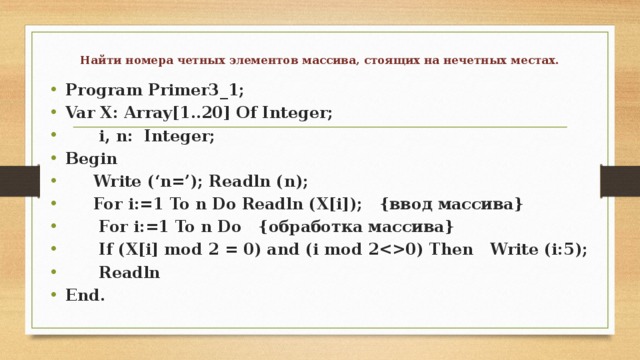  Найти номера четных элементов массива, стоящих на нечетных местах.   Program Primer3_1; Var X: Array[1..20] Of Integer;  i, n: Integer; Begin  Write (‘n=’); Readln (n);  For i:=1 To n Do Readln (X[i]); {ввод массива}  For i:=1 To n Do {обработка массива}  If (X[i] mod 2 = 0) and (i mod 20) Then Write (i:5);  Readln End. 