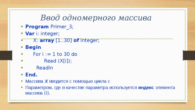 Ввод одномерного массива Program Primer_3; Var i: integer;  X: array [1..30] of Integer; Begin  For i := 1 to 30 do  Read (X[i]);  Readln End. Массива  Х  вводится  с  помощью  цикла  с  Параметром , где  в  качестве  параметра  используется  индекс  элемента  массива (i). 