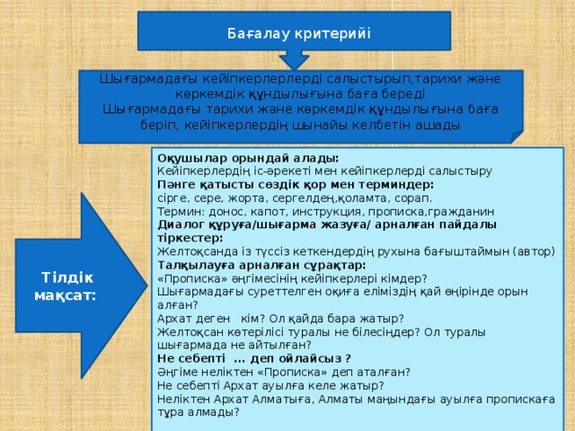 Бағалау критерийі Шығармадағы кейіпкерлерлерді салыстырып,тарихи және көркемдік құндылығына баға береді Шығармадағы тарихи және көркемдік құндылығына баға беріп, кейіпкерлердің шынайы келбетін ашады Оқушылар орындай алады:  Кейіпкерлердің іс-әрекеті мен кейіпкерлерді салыстыру Пәнге қатысты сөздік қор мен терминдер: сірге, сере, жорта, сергелдең,қоламта, сорап. Термин: донос, капот, инструкция, прописка,гражданин Диалог құруға/шығарма жазуға/ арналған пайдалы тіркестер: Желтоқсанда із түссіз кеткендердің рухына бағыштаймын (автор) Талқылауға арналған сұрақтар: «Прописка» әңгімесінің кейіпкерлері кімдер? Шығармадағы суреттелген оқиға еліміздің қай өңірінде орын алған? Архат деген кім? Ол қайда бара жатыр? Желтоқсан көтерілісі туралы не білесіңдер? Ол туралы шығармада не айтылған? Не себепті ... деп ойлайсыз ? Әңгіме неліктен «Прописка» деп аталған? Не себепті Архат ауылға келе жатыр? Неліктен Архат Алматыға, Алматы маңындағы ауылға пропискаға тұра алмады?   Тілдік мақсат: 