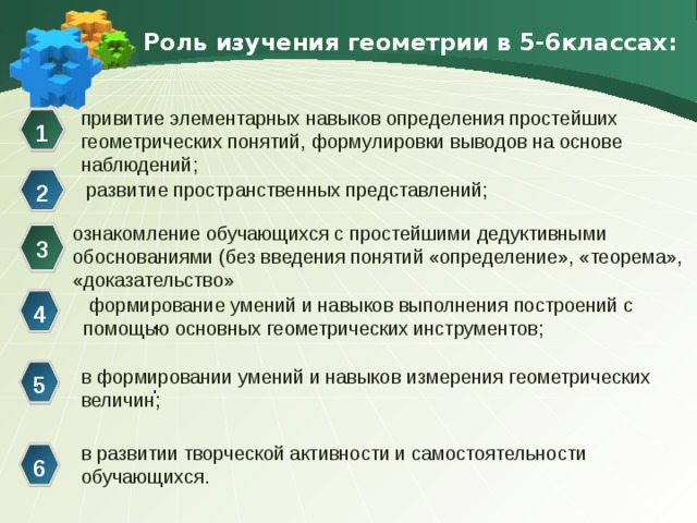 Роль изучения геометрии в 5-6классах: привитие элементарных навыков определения простейших геометрических понятий,  формулировки выводов на основе наблюдений; 1 развитие пространственных представлений; 2 ознакомление обучающихся с простейшими дедуктивными обоснованиями (без введения понятий «определение», «теорема», «доказательство» 3  формирование умений и навыков выполнения построений с помощью основных геометрических инструментов; 4 . в формировании умений и навыков измерения геометрических величин; .  5 в развитии творческой активности и самостоятельности обучающихся. 6