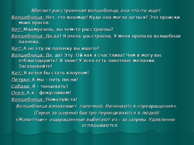 Вбегает расстроенная волшебница, она что-то ищет. Волшебница: Нет, это кошмар! Куда она могла деться? Это происки моих врагов. Кот: Мадмуазель, вы чем-то расстроены? Волшебница: Да,да! Я очень расстроена. У меня пропала волшебная палочка. Кот: А не эту ли палочку вы ищете? Волшебница: Да, да! Эту. Ой как я счастлива! Чем я могу вас отблагодарить? Я знаю! У всех есть заветные желания. Загадывайте! Кот: Я хотел бы стать клоуном! Петухи: А мы – петь песни! Собака: Я – танцевать! Осел: А я – фокусником! Волшебница: Пожалуйста! Волшебница взмахивает палочкой. Начинаются «превращения». (Герои за ширмой быстро переодеваются в людей) «Животные» ошарашенные выбегают из - за ширмы. Удивленно оглядываются.