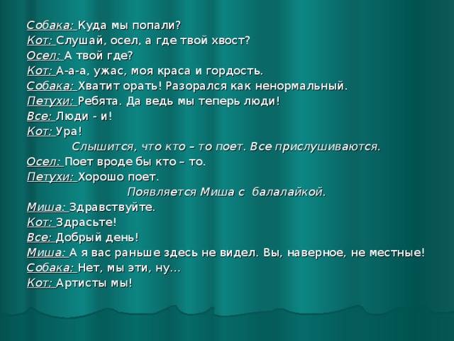 Собака: Куда мы попали? Кот: Слушай, осел, а где твой хвост? Осел: А твой где? Кот: А-а-а, ужас, моя краса и гордость. Собака: Хватит орать! Разорался как ненормальный. Петухи: Ребята. Да ведь мы теперь люди! Все: Люди - и! Кот: Ура! Слышится, что кто – то поет. Все прислушиваются. Осел: Поет вроде бы кто – то. Петухи: Хорошо поет. Появляется Миша с балалайкой. Миша: Здравствуйте. Кот: Здрасьте! Все: Добрый день! Миша: А я вас раньше здесь не видел. Вы, наверное, не местные! Собака: Нет, мы эти, ну… Кот: Артисты мы!