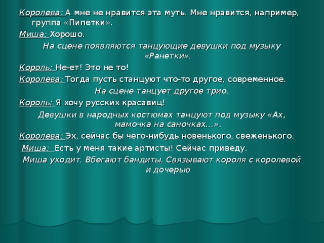 Королева: А мне не нравится эта муть. Мне нравится, например, группа «Пипетки». Миша: Хорошо. На сцене появляются танцующие девушки под музыку «Ранетки». Король: Не-ет! Это не то! Королева: Тогда пусть станцуют что-то другое, современное. На сцене танцует другое трио. Король: Я хочу русских красавиц! Девушки в народных костюмах танцуют под музыку «Ах, мамочка на саночках…». Королева: Эх, сейчас бы чего-нибудь новенького, свеженького.  Миша: Есть у меня такие артисты! Сейчас приведу. Миша уходит. Вбегают бандиты. Связывают короля с королевой и дочерью