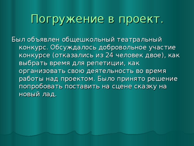 Погружение в проект. Был объявлен общешкольный театральный конкурс. Обсуждалось добровольное участие конкурсе (отказались из 24 человек двое), как выбрать время для репетиции, как организовать свою деятельность во время работы над проектом. Было принято решение попробовать поставить на сцене сказку на новый лад.