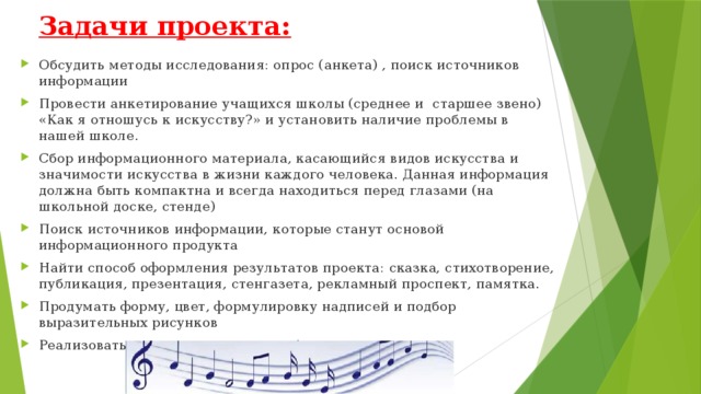 Задачи проекта:   Обсудить методы исследования: опрос (анкета) , поиск источников информации Провести анкетирование учащихся школы (среднее и старшее звено) «Как я отношусь к искусству?» и установить наличие проблемы в нашей школе. Сбор информационного материала, касающийся видов искусства и значимости искусства в жизни каждого человека. Данная информация должна быть компактна и всегда находиться перед глазами (на школьной доске, стенде) Поиск источников информации, которые станут основой информационного продукта Найти способ оформления результатов проекта: сказка, стихотворение, публикация, презентация, стенгазета, рекламный проспект, памятка. Продумать форму, цвет, формулировку надписей и подбор выразительных рисунков Реализовать свои творческие способности 