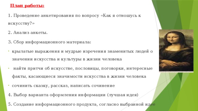 План работы:   1. Проведение анкетирования по вопросу «Как я отношусь к искусству?» 2. Анализ анкеты. 3. Сбор информационного материала: крылатые выражения и мудрые изречения знаменитых людей о значении искусства и культуры в жизни человека  найти притчи об искусстве, пословицы, поговорки, интересные факты, касающиеся значимости искусства в жизни человека сочинить сказку, рассказ, написать сочинение 4. Выбор варианта оформления информации (лучшая идея) 5. Создание информационного продукта, согласно выбранной идее 