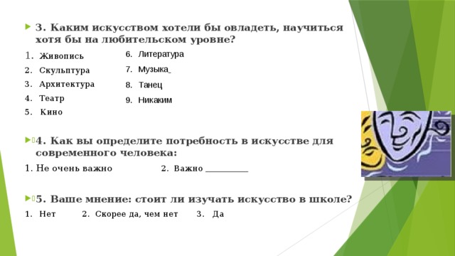 3.  Каким искусством хотели бы овладеть, научиться хотя бы на любительском уровне? 1.  Живопись 2.  Скульптура 3.  Архитектура 4.  Театр 5. Кино 4.  Как вы определите потребность в искусстве для современного человека: 1. Не очень важно 2. Важно  5.  Ваше мнение: стоит ли изучать искусство в школе? 1.  Нет 2. Скорее да, чем нет  3. Да Литература Музыка  Танец Никаким     