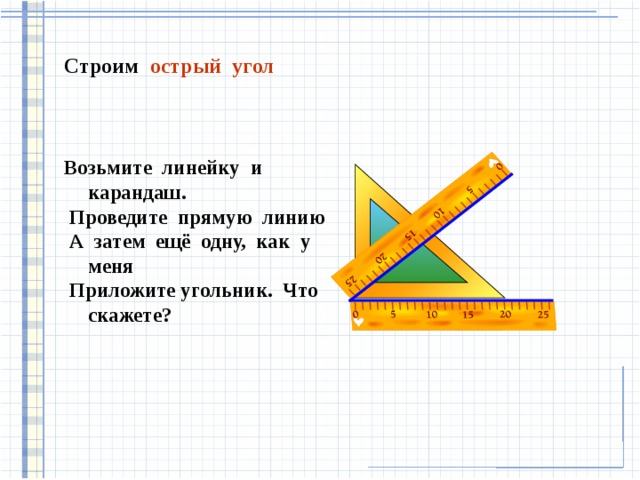 Строим острый угол Возьмите линейку и карандаш.  Проведите прямую линию  А затем ещё одну, как у меня  Приложите угольник. Что скажете?   