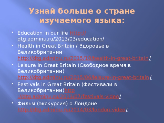Узнай больше о стране изучаемого языка: Education in our life Http :// dtg.adminu.ru/2013/03/education/  Health in Great Britain / Здоровье в Великобритании http://dtg.adminu.ru/2015/10/health-in-great-britain /  Leisure in Great Britain (Свободное время в Великобритании) http://dtg.adminu.ru/2015/06/leisure-in-great-britain /  Festivals in Great Britain (Фестивали в Великобритании) http ://dtg.adminu.ru/2013/07/festivals-video /  Фильм (экскурсия) о Лондоне http://dtg.adminu.ru/2014/03/london-video /  