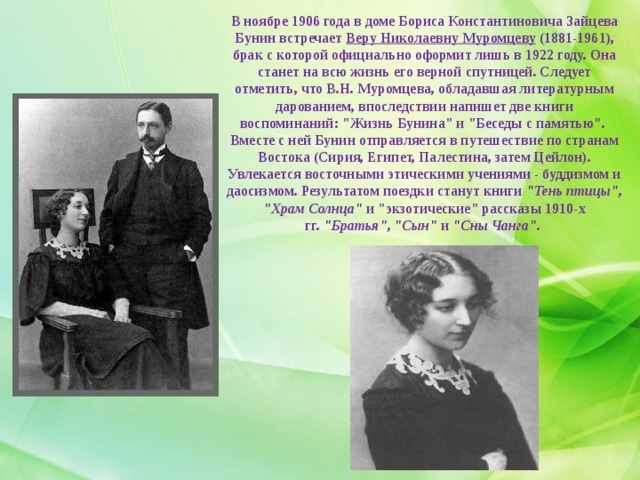 В ноябре 1906 года в доме Бориса Константиновича Зайцева Бунин встречает  Веру Николаевну Муромцеву  (1881-1961), брак с которой официально оформит лишь в 1922 году. Она станет на всю жизнь его верной спутницей. Следует отметить, что В.Н. Муромцева, обладавшая литературным дарованием, впоследствии напишет две книги воспоминаний: 