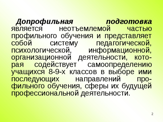 Допрофильная подготовка является неотъемлемой частью профильного обучения и представляет собой систему педагогической, психологической, информационной, организационной деятельности, кото-рая содействует самоопределению учащихся 8-9-х классов в выборе ими последующих направлений про-фильного обучения, сферы их будущей профессиональной деятельности.