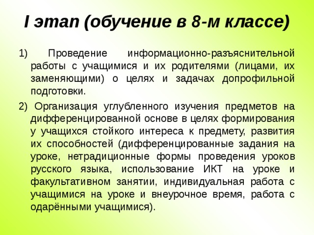 I этап (обучение в 8-м классе)   1) Проведение информационно-разъяснительной работы с учащимися и их родителями (лицами, их заменяющими) о целях и задачах допрофильной подготовки. 2) Организация углубленного изучения предметов на дифференцированной основе в целях формирования у учащихся стойкого интереса к предмету, развития их способностей (дифференцированные задания на уроке, нетрадиционные формы проведения уроков русского языка, использование ИКТ на уроке и факультативном занятии, индивидуальная работа с учащимися на уроке и внеурочное время, работа с одарёнными учащимися).