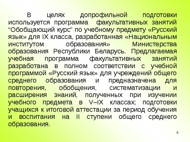 В целях допрофильной подготовки используется программа факультативных занятий “Обобщающий курс” по учебному предмету «Русский язык» для IX класса, разработанная «Национальным институтом образования» Министерства образования Республики Беларусь. Предлагаемая учебная программа факультативных занятий разработана в полном соответствии с учебной программой «Русский язык» для учреждений общего среднего образования и предназначена для повторения, обобщения, систематизации и расширения знаний, полученных при изучении учебного предмета в V – IX классах; подготовки учащихся к итоговой аттестации за период обучения и воспитания на II ступени общего среднего образования.