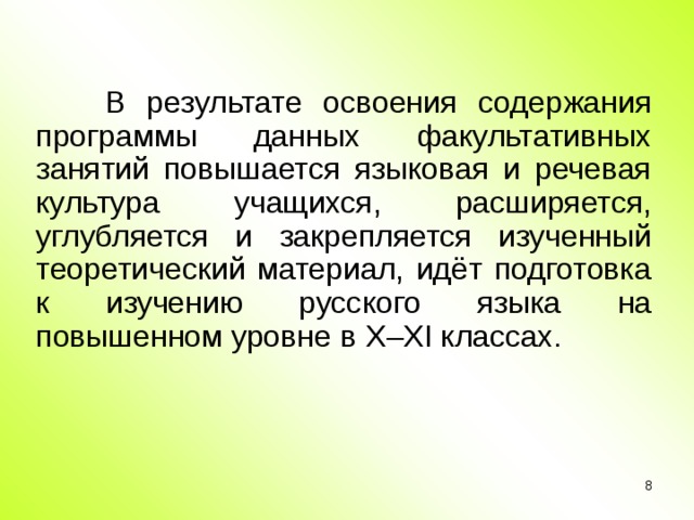 В результате освоения содержания программы данных факультативных занятий повышается языковая и речевая культура учащихся, расширяется, углубляется и закрепляется изученный теоретический материал, идёт подготовка к изучению русского языка на повышенном уровне в X – XI классах.