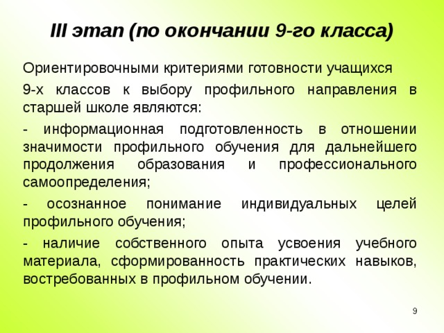 III этап (по окончании 9-го класса)   Ориентировочными критериями готовности учащихся 9-х классов к выбору профильного направления в старшей школе являются: - информационная подготовленность в отношении значимости профильного обучения для дальнейшего продолжения образования и профессионального самоопределения; - осознанное понимание индивидуальных целей профильного обучения; - наличие собственного опыта усвоения учебного материала, сформированность практических навыков, востребованных в профильном обучении.