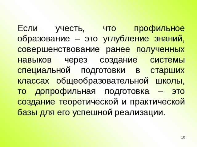 Если учесть, что профильное образование – это углубление знаний, совершенствование ранее полученных навыков через создание системы специальной подготовки в старших классах общеобразовательной школы, то допрофильная подготовка – это создание теоретической и практической базы для его успешной реализации.