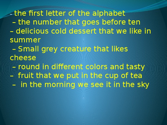 –  the first letter of the alphabet  – the number that goes before ten  – delicious cold dessert that we like in summer   – Small grey creature that likes cheese  – round in different colors and tasty  –  fruit that we put in the cup of tea  –  in the morning we see it in the sky 