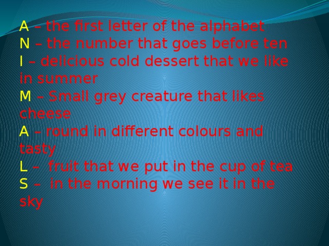 A  – the first letter of the alphabet  N – the number that goes before ten  I – delicious cold dessert that we like in summer   M – Small grey creature that likes cheese  A – round in different colours and tasty  L –  fruit that we put in the cup of tea  S –  in the morning we see it in the sky 
