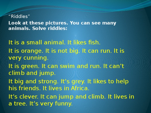 “ Riddles” Look at these pictures. You can see many animals. Solve riddles: It is a small animal. It likes fish. It is orange. It is not big. It can run. It is very cunning. It is green. It can swim and run. It can’t climb and jump. It big and strong. It’s grey. It likes to help his friends. It lives in Africa. It’s clever. It can jump and climb. It lives in a tree. It’s very funny. 