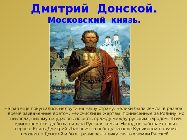 Дмитрий Донской. Московский князь. Не раз еще покушались недруги на нашу страну. Велики были земли, в разное время захваченные врагом, неисчислимы жертвы, принесенные за Родину, но никогда, никому не удалось посеять вражду между русским народом. Этим единством всегда была сильна Русская земля. Народ не забывает своих героев. Князь Дмитрий Иванович за победу на поле Куликовом получил прозвище Донской и был причислен к лику святых земли Русской. 