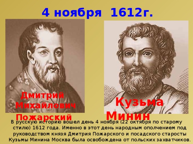 4 ноября 1612г. Дмитрий Михайлович Пожарский  Кузьма Минин В русскую историю вошел день 4 ноября (22 октября по старому стилю) 1612 года. Именно в этот день народным ополчением под руководством князя Дмитрия Пожарского и посадского старосты Кузьмы Минина Москва была освобождена от польских захватчиков. 