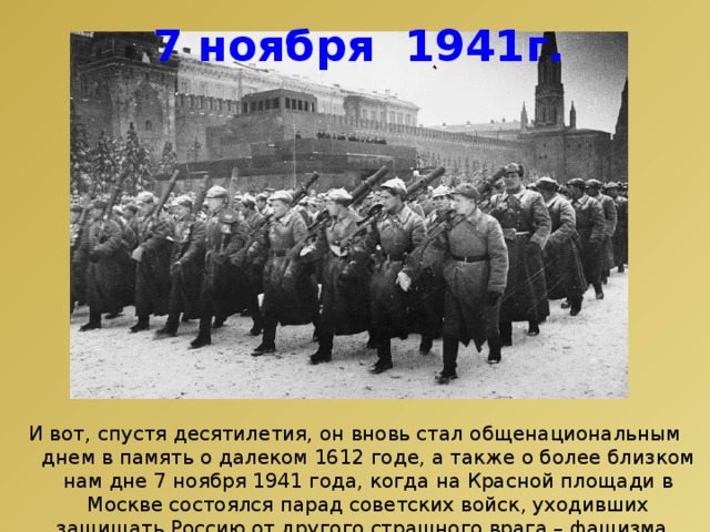 7 ноября 1941г. И вот, спустя десятилетия, он вновь стал общенациональным днем в память о далеком 1612 годе, а также о более близком нам дне 7 ноября 1941 года, когда на Красной площади в Москве состоялся парад советских войск, уходивших защищать Россию от другого страшного врага – фашизма. 