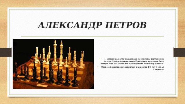 АЛЕКСАНДР ПЕТРОВ «…резные шахматы, подаренные на именины дедушкой по матери Иваном Алексеевичем Соколовым, когда мне было четыре года. Шахматы эти были первыми моими игрушками. Отец мой довольно хорошо играл в шахматы. В 7 лет Я играл «изрядно» 