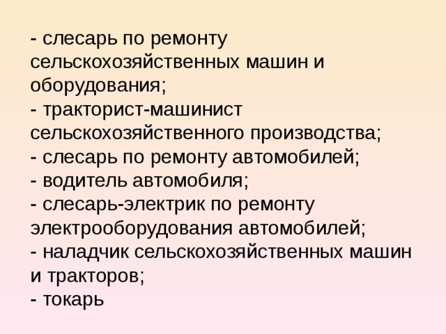 - слесарь по ремонту сельскохозяйственных машин и оборудования; - тракторист-машинист сельскохозяйственного производства; - слесарь по ремонту автомобилей; - водитель автомобиля; - слесарь-электрик по ремонту электрооборудования автомобилей; - наладчик сельскохозяйственных машин и тракторов; - токарь