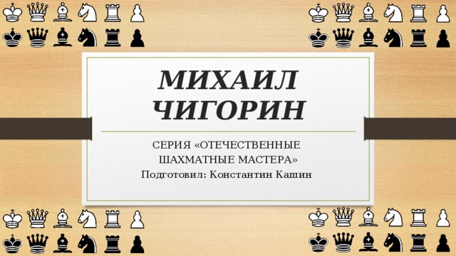 МИХАИЛ ЧИГОРИН СЕРИЯ «ОТЕЧЕСТВЕННЫЕ ШАХМАТНЫЕ МАСТЕРА» Подготовил: Константин Кашин 