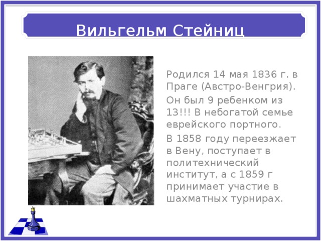 Вильгельм Стейниц Родился 14 мая 1836 г. в Праге (Австро-Венгрия). Он был 9 ребенком из 13!!! В небогатой семье еврейского портного. В 1858 году переезжает в Вену, поступает в политехнический институт, а с 1859 г принимает участие в шахматных турнирах. 