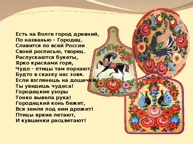 Есть на Волге город древний, По названью – Городец. Славится по всей России Своей росписью, творец. Распускаются букеты, Ярко красками горя, Чудо – птицы там порхают, Будто в сказку нас зовя. Если взглянешь на дощечки, Ты увидишь чудеса! Городецкие узоры Тонко вывела рука! Городецкий конь бежит, Вся земля под ним дрожит! Птицы яркие летают, И кувшинки расцветают! 