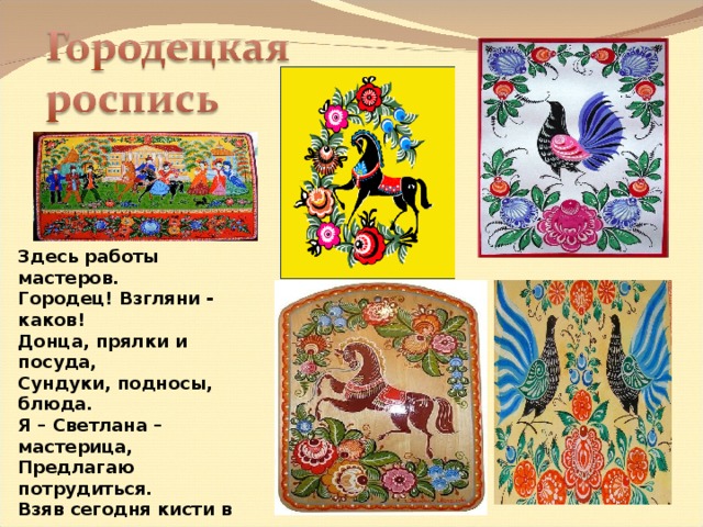Здесь работы мастеров. Городец! Взгляни - каков! Донца, прялки и посуда, Сундуки, подносы, блюда. Я – Светлана – мастерица, Предлагаю потрудиться. Взяв сегодня кисти в руки, Прикоснемся мы к науке. Я движенья покажу, Все, что нужно расскажу. Вы за мной все повторяйте, С цветом тоже поиграйте . 