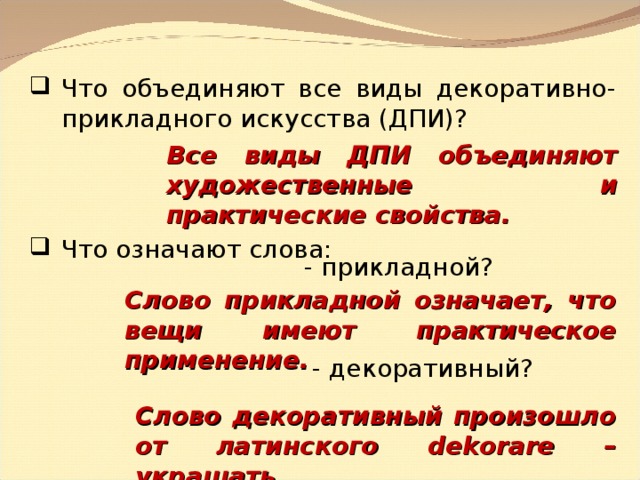 Что объединяют все виды декоративно-прикладного искусства (ДПИ)? Все виды ДПИ объединяют художественные и практические свойства. Что означают слова: - прикладной? Слово прикладной означает, что вещи имеют практическое применение. - декоративный? Слово декоративный произошло от латинского dekorare – украшать. 