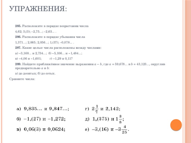 Упражнения:     285.  Расположите в порядке возрастания числа  4,62; 3,(3); –2,75...; –2,63... .  286.  Расположите в порядке убывания числа  1,371...; 2,065; 2,056...; 1,(37); –0,078... .  287.  Какие целые числа расположены между числами:  а) −3,168... и 2,734...; б) −5,106... и −1,484...;  в) −4,06 и −1,601; г) −1,29 и 0,11?  289.  Найдите приближённое значение выражения  a  −  b , где  a  = 59,678... и  b  = 43,123..., округлив предварительно  а  и  b :  а) до десятых; б) до сотых. Сравните числа: 