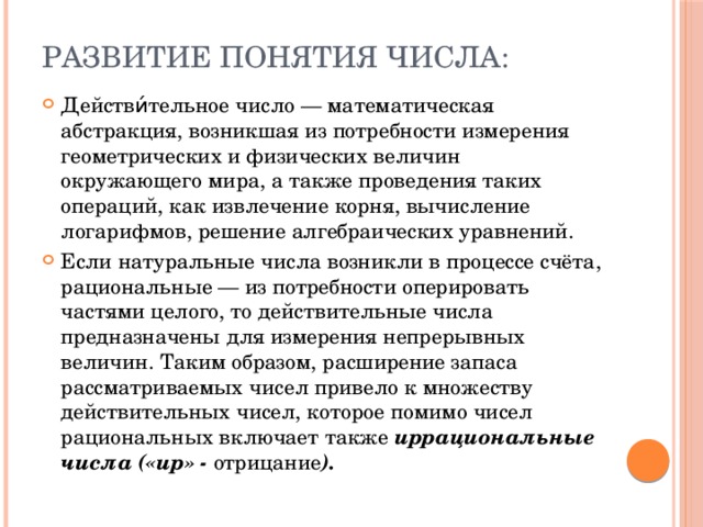 Развитие понятия числа: Действи́тельное число — математическая абстракция, возникшая из потребности измерения геометрических и физических величин окружающего мира, а также проведения таких операций, как извлечение корня, вычисление логарифмов, решение алгебраических уравнений. Если натуральные числа возникли в процессе счёта, рациональные — из потребности оперировать частями целого, то действительные числа предназначены для измерения непрерывных величин. Таким образом, расширение запаса рассматриваемых чисел привело к множеству действительных чисел, которое помимо чисел рациональных включает также иррациональные числа («ир» - отрицание ). 