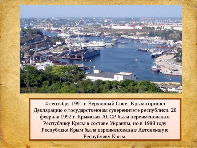 4 сентября 1991 г. Верховный Совет Крыма принял Декларацию о государственном суверенитете республики. 26 февраля 1992 г. Крымская АССР была переименована в Республику Крым в составе Украины, но в 1998 году Республика Крым была переименована в Автономную Республику Крым. 