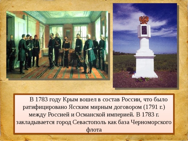 В 1783 году Крым вошел в состав России, что было ратифицировано Ясским мирным договором (1791 г.) между Россией и Османской империей. В 1783 г. закладывается город Севастополь как база Черноморского флота 