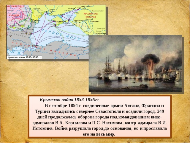 Крымская война 1853-1856гг В сентябре 1854 г. соединенные армии Англии, Франции и Турции высадились севернее Севастополя и осадили город. 349 дней продолжалась оборона города под командованием вице-адмиралов В.А. Корнилова и П.С. Нахимова, контр-адмирала В.И. Истомина. Война разрушила город до основания, но и прославила его на весь мир. 