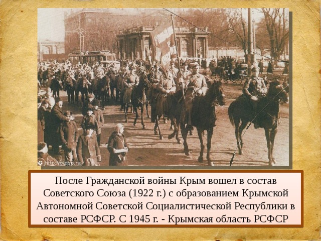 После Гражданской войны Крым вошел в состав Советского Союза (1922 г.) с образованием Крымской Автономной Советской Социалистической Республики в составе РСФСР. С 1945 г. - Крымская область РСФСР 