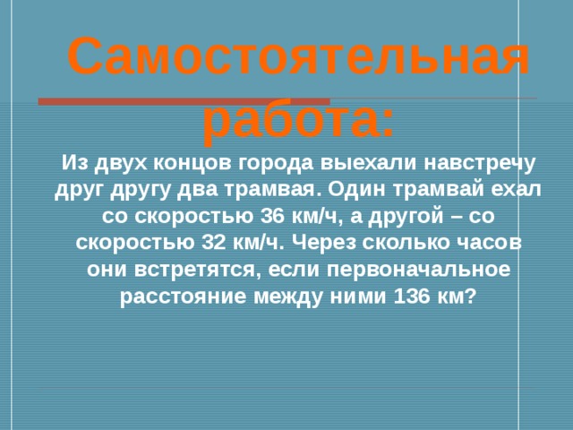 Самостоятельная работа: Из двух концов города выехали навстречу друг другу два трамвая. Один трамвай ехал со скоростью 36 км/ч, а другой – со скоростью 32 км/ч. Через сколько часов они встретятся, если первоначальное расстояние между ними 136 км?  