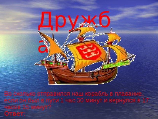 Дружба Во сколько отправился наш корабль в плавание, если он был в пути 1 час 30 минут и вернулся в 17 часов 15 минут? Ответ: 