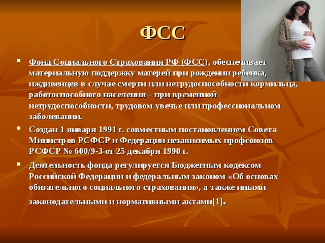 ФСС Фонд Социального Страхования РФ (ФСС ), обеспечивает материальную поддержку матерей при рождении ребенка, иждивенцев в случае смерти или нетрудоспособности кормильца, работоспособного населения – при временной нетрудоспособности, трудовом увечье или профессиональном заболевании. Создан 1 января 1991 г. совместным постановлением Совета Министров РСФСР и Федерации независимых профсоюзов РСФСР № 600/9-3 от 25 декабря 1990 г. Деятельность фонда регулируется Бюджетным кодексом Российской Федерации и федеральным законом «Об основах обязательного социального страхования», а также иными законодательными и нормативными актами [1] . 