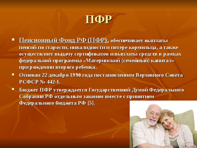 ПФР Пенсионный Фонд РФ (ПФР),  обеспечивает выплаты пенсий по старости, инвалидности и потере кормильца, а также осуществляет выдачу сертификатов и выплаты средств в рамках федеральной программы «Материнский (семейный) капитал» при рождении второго ребенка. Основан 22 декабря 1990 года постановлением Верховного Совета РСФСР № 442-I. Бюджет ПФР утверждается Государственной Думой Федерального Собрания РФ отдельным законом вместе с принятием Федерального бюджета РФ [5] . 