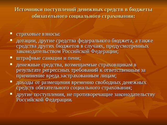 Источники поступлений денежных средств в бюджеты обязательного социального страхования:   страховые взносы: дотации, другие средства федерального бюджета, а также средства других бюджетов в случаях, предусмотренных законодательством Российской Федерации; штрафные санкции и пени; денежные средства, возмещаемые страховщикам в результате регрессных требований к ответственным за причинение вреда застрахованным лицам; доходы от размещения временно свободных денежных средств обязательного социального страхования; другие поступления, не противоречащие законодательству Российской Федерации. 