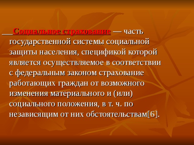  Социальное страхование  — часть государственной системы социальной защиты населения, спецификой которой является осуществляемое в соответствии с федеральным законом страхование работающих граждан от возможного изменения материального и (или) социального положения, в т. ч. по независящим от них обстоятельствам [6] . 